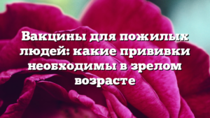 Вакцины для пожилых людей: какие прививки необходимы в зрелом возрасте