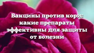 Вакцины против кори: какие препараты эффективны для защиты от болезни