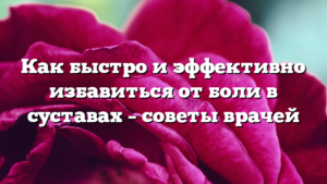 Как быстро и эффективно избавиться от боли в суставах – советы врачей