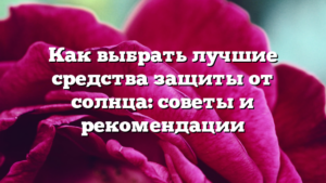Как выбрать лучшие средства защиты от солнца: советы и рекомендации