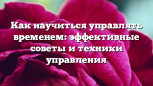 Как научиться управлять временем: эффективные советы и техники управления