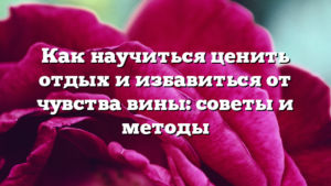 Как научиться ценить отдых и избавиться от чувства вины: советы и методы