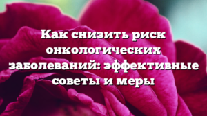 Как снизить риск онкологических заболеваний: эффективные советы и меры