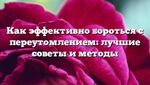 Как эффективно бороться с переутомлением: лучшие советы и методы