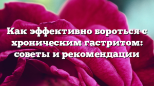 Как эффективно бороться с хроническим гастритом: советы и рекомендации
