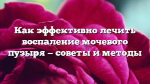 Как эффективно лечить воспаление мочевого пузыря — советы и методы