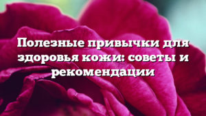 Полезные привычки для здоровья кожи: советы и рекомендации