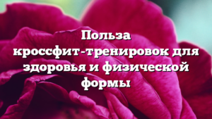 Польза кроссфит-тренировок для здоровья и физической формы