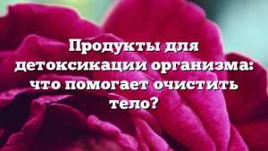 Продукты для детоксикации организма: что помогает очистить тело?