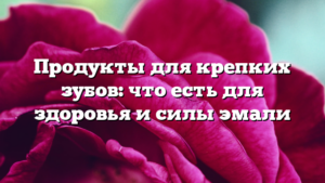 Продукты для крепких зубов: что есть для здоровья и силы эмали