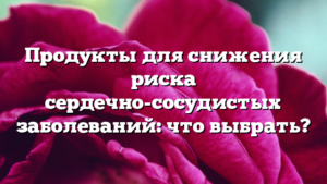 Продукты для снижения риска сердечно-сосудистых заболеваний: что выбрать?