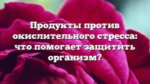 Продукты против окислительного стресса: что помогает защитить организм?