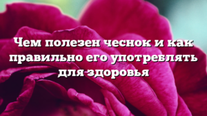 Чем полезен чеснок и как правильно его употреблять для здоровья