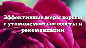 Эффективные меры борьбы с утомляемостью: советы и рекомендации