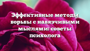 Эффективные методы борьбы с навязчивыми мыслями: советы психолога